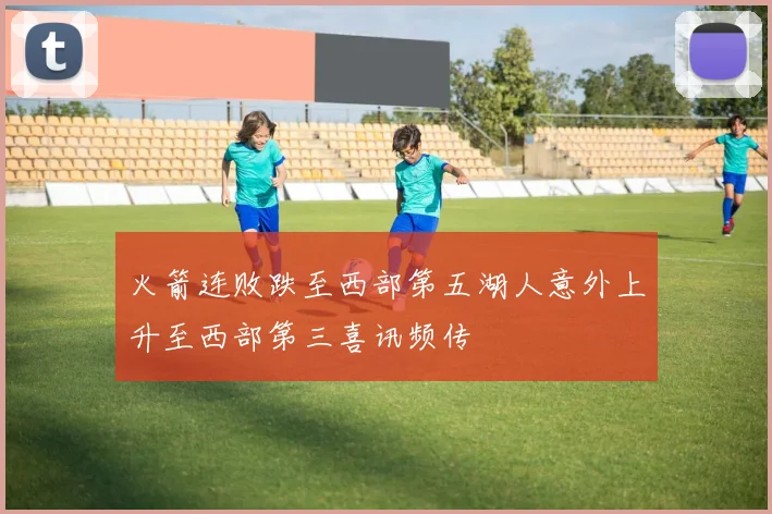 火箭连败跌至西部第五湖人意外上升至西部第三喜讯频传