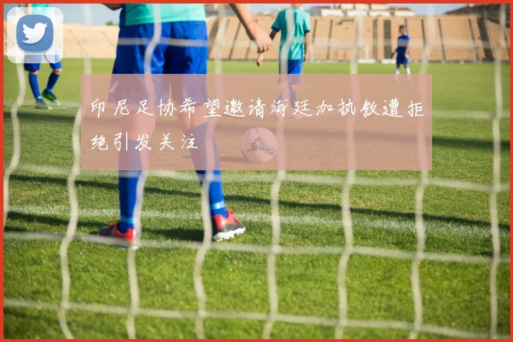 印尼足协希望邀请海廷加执教遭拒绝引发关注