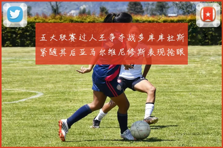 五大联赛过人王争夺战多库库杜斯紧随其后亚马尔维尼修斯表现抢眼