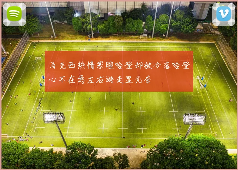 马克西热情寒暄哈登却被冷落哈登心不在焉左右游走显无奈
