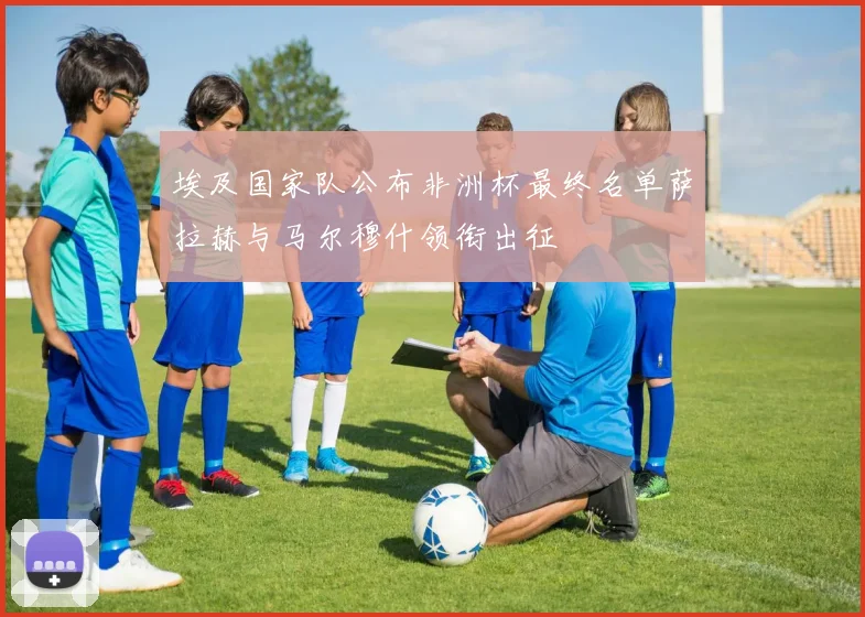 埃及国家队公布非洲杯最终名单萨拉赫与马尔穆什领衔出征