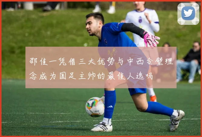 邵佳一凭借三大优势与中西合璧理念成为国足主帅的最佳人选吗