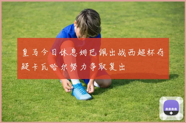 皇马今日休息姆巴佩出战西超杯存疑卡瓦哈尔努力争取复出