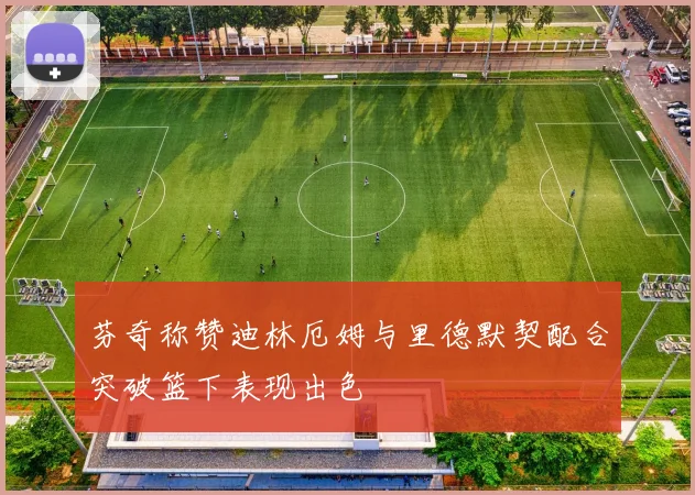 芬奇称赞迪林厄姆与里德默契配合突破篮下表现出色