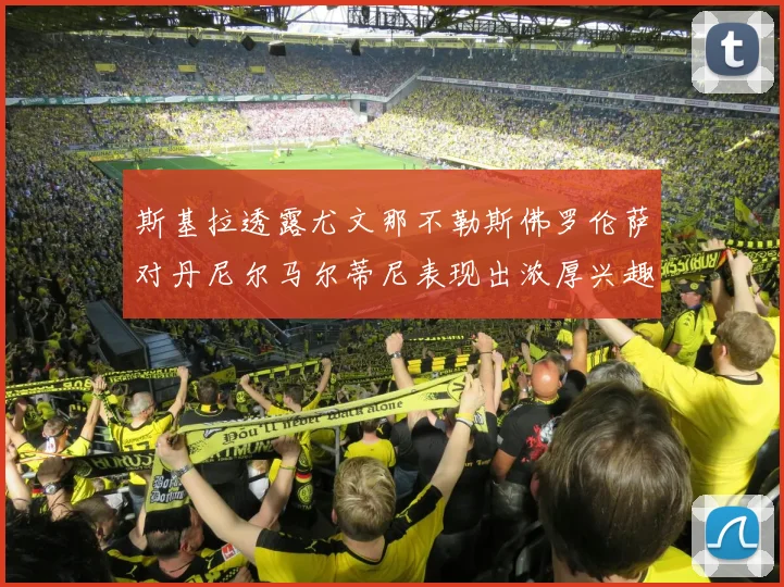 斯基拉透露尤文那不勒斯佛罗伦萨对丹尼尔马尔蒂尼表现出浓厚兴趣
