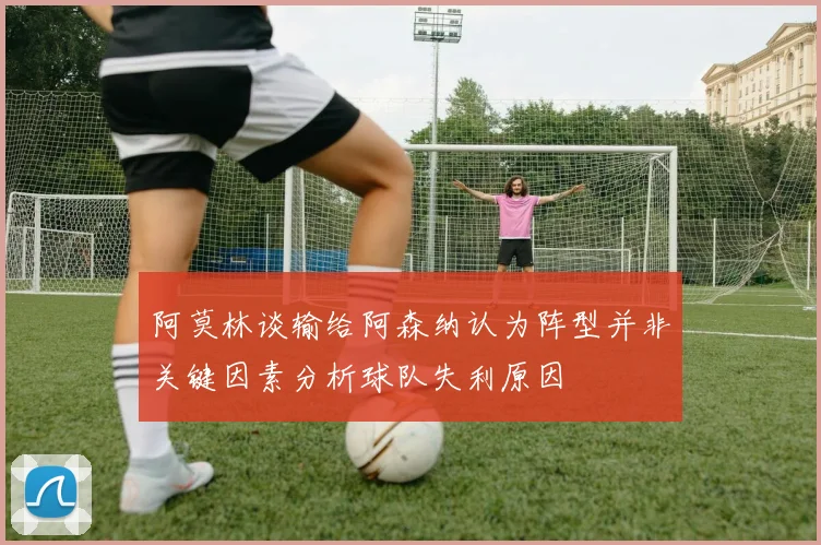 阿莫林谈输给阿森纳认为阵型并非关键因素分析球队失利原因