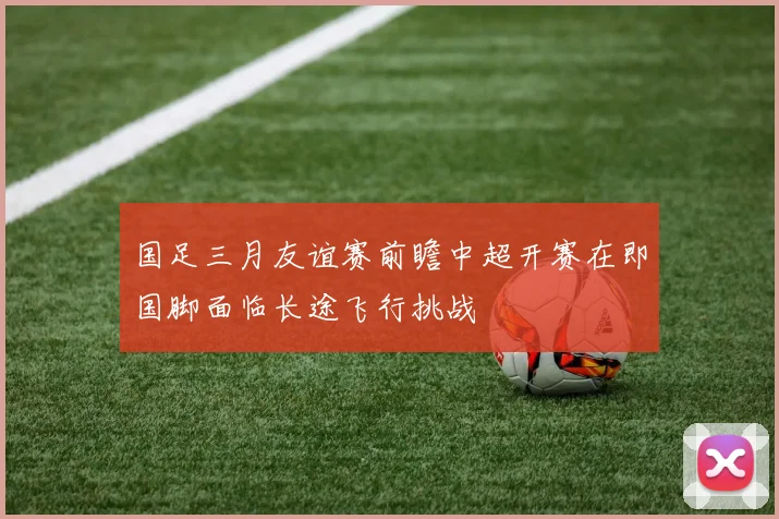国足三月友谊赛前瞻中超开赛在即国脚面临长途飞行挑战