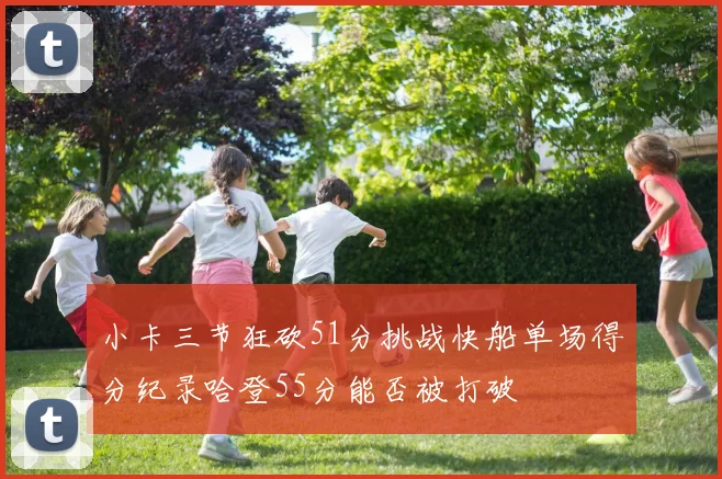 小卡三节狂砍51分挑战快船单场得分纪录哈登55分能否被打破