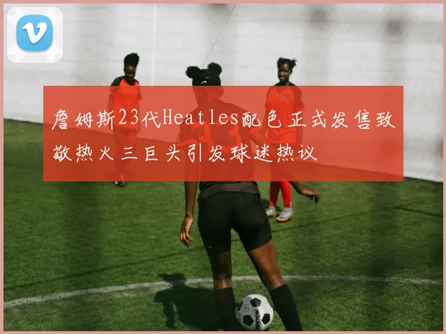 詹姆斯23代Heatles配色正式发售致敬热火三巨头引发球迷热议