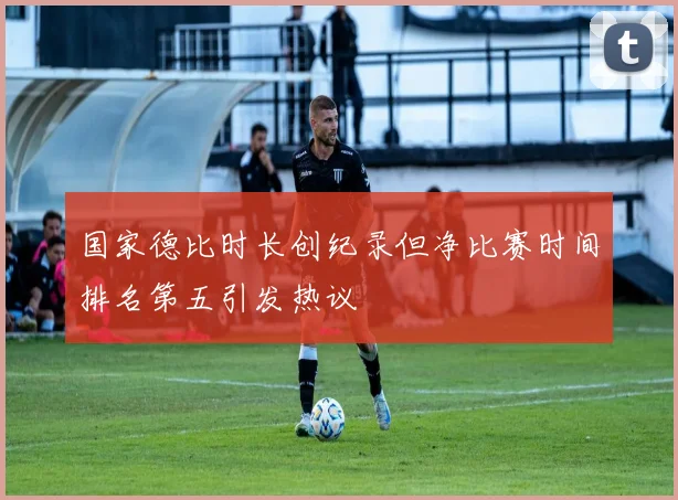 国家德比时长创纪录但净比赛时间排名第五引发热议