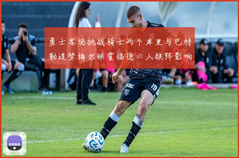 勇士客场挑战骑士两个库里与巴特勒追梦梅尔顿霍福德六人缺阵影响比赛走势