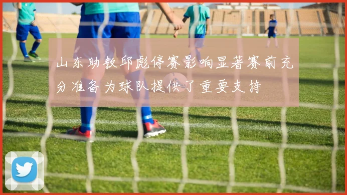 山东助教邱彪停赛影响显著赛前充分准备为球队提供了重要支持