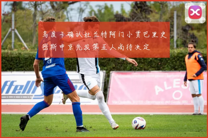 乌度卡确认杜兰特阿门小贾巴里史密斯申京先发第五人尚待决定
