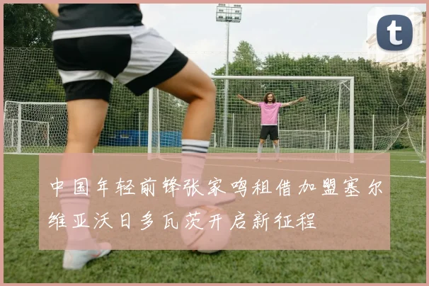 中国年轻前锋张家鸣租借加盟塞尔维亚沃日多瓦茨开启新征程
