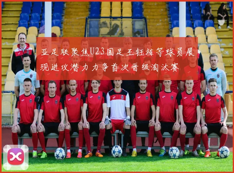 亚足联聚焦U23国足王钰栋等球员展现进攻潜力力争首次晋级淘汰赛