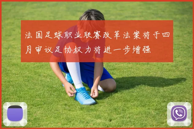 法国足球职业联赛改革法案将于四月审议足协权力将进一步增强