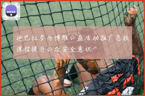 迪巴拉参与博维公益活动推广急救课程提升公众安全意识