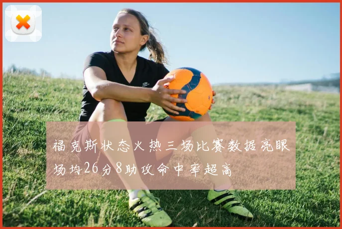 福克斯状态火热三场比赛数据亮眼场均26分8助攻命中率超高
