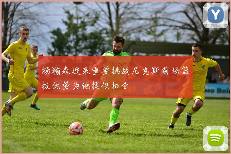 杨瀚森迎来重要挑战尼克斯前场篮板优势为他提供机会