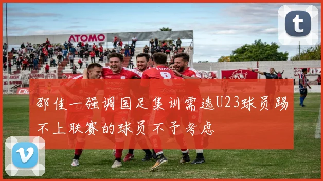 邵佳一强调国足集训需选U23球员踢不上联赛的球员不予考虑
