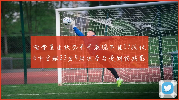 哈登复出状态平平表现不佳17投仅6中贡献23分9助攻是否受到伤病影响