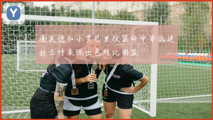 谢泼德和小贾巴里投篮命中率低迷杜兰特表现出色对比明显