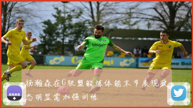 杨瀚森在G联盟锻炼体能末节表现疲态明显需加强训练