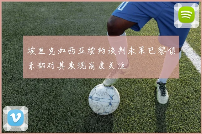 埃里克加西亚续约谈判未果巴黎俱乐部对其表现高度关注