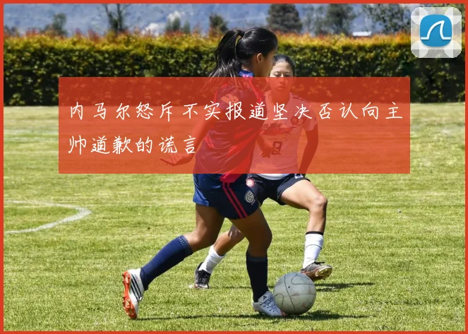 内马尔怒斥不实报道坚决否认向主帅道歉的谎言