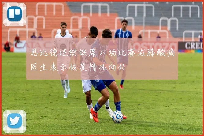 恩比德连续缺席六场比赛右膝酸痛医生表示恢复情况向好