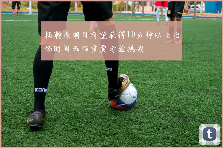 杨瀚森明日有望获得10分钟以上出场时间面临重要考验挑战