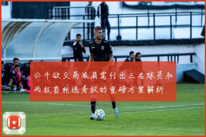 公牛欲交易浓眉需付出三名球员和两枚首轮选秀权的重磅方案解析
