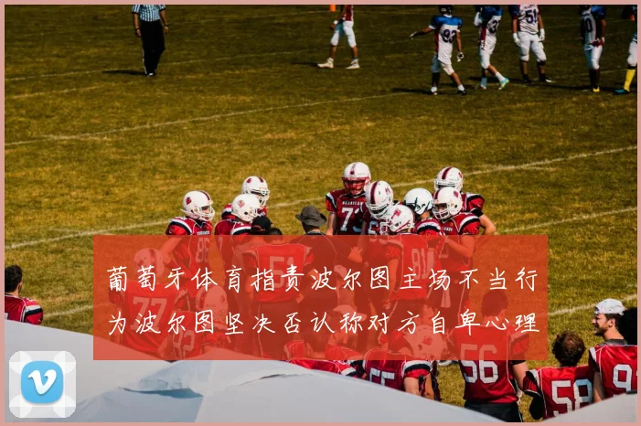 葡萄牙体育指责波尔图主场不当行为波尔图坚决否认称对方自卑心理作祟
