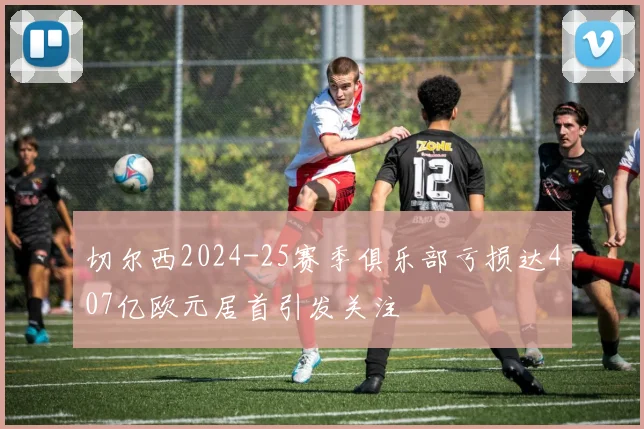 切尔西2024-25赛季俱乐部亏损达407亿欧元居首引发关注