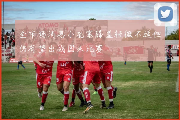 全市场消息小孔塞膝盖轻微不适但仍有望出战国米比赛
