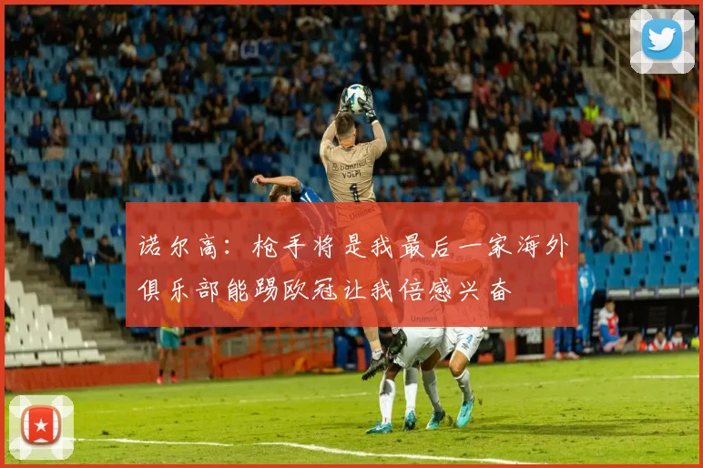 诺尔高：枪手将是我最后一家海外俱乐部能踢欧冠让我倍感兴奋